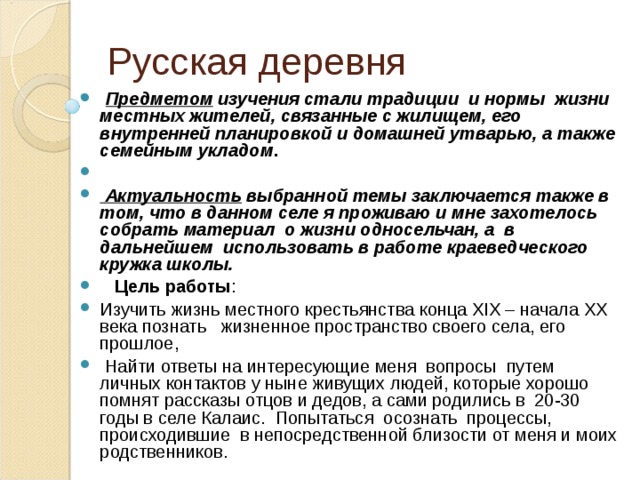 Русская деревня  Предметом изучения стали традиции и нормы жизни местных жителей, связанные с жилищем, его внутренней планировкой и домашней утварью, а также семейным укладом .  Актуальность выбранной темы заключается также в том, что в данном селе я проживаю и мне захотелось собрать материал о жизни односельчан, а в дальнейшем использовать в работе краеведческого кружка школы.  Цель работы : Изучить жизнь местного крестьянства конца XIX – начала XX века познать жизненное пространство своего села, его прошлое,  Найти ответы на интересующие меня вопросы путем личных контактов у ныне живущих людей, которые хорошо помнят рассказы отцов и дедов, а сами родились в 20-30 годы в селе Калаис. Попытаться осознать процессы, происходившие в непосредственной близости от меня и моих родственников. 