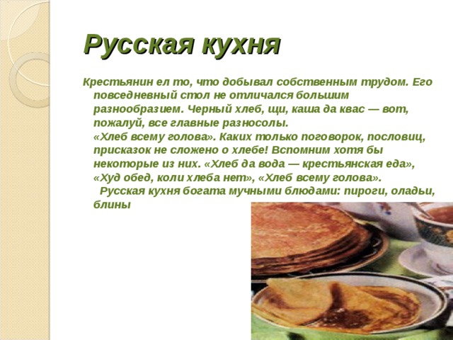  Русская кухня  Крестьянин ел то, что добывал собственным трудом. Его повседневный стол не отличался большим разнообразием. Черный хлеб, щи, каша да квас — вот, пожалуй, все главные разносолы.  «Хлеб всему голова». Каких только поговорок, пословиц, присказок не сложено о хлебе! Вспомним хотя бы некоторые из них. «Хлеб да вода — крестьянская еда», «Худ обед, коли хлеба нет», «Хлеб всему голова».  Русская кухня богата мучными блюдами: пироги, оладьи, блины 