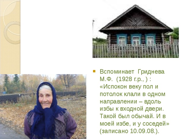 Вспоминает Гриднева М.Ф. (1928 г.р., ) : «Испокон веку пол и потолок клали в одном направлении – вдоль избы к входной двери. Такой был обычай. И в моей избе, и у соседей» (записано 10.09.08.). 