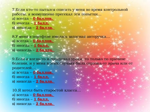 7.Если кто-то пытался списать у меня во время контрольной работы, я возмущенно пресекал эти попытки… а) всегда – 0 баллов, б) иногда – 1 балл, в) никогда – 2 балла. 8.У меня в портфеле имелась запасная авторучка… а) всегда – 0 баллов, б) иногда – 1 балл, в) никогда – 2 балла. 9.Если я когда-то и пропускал уроки, то только по причине болезни, и у меня в этих случаях была справка от врача или от родителей… а) всегда – 0 баллов, б) иногда – 1 балл, в) никогда – 2 балла. 10.Я хотел быть старостой класса… а) всегда – 0 баллов, б) иногда – 1 балл, в) никогда – 2 балла.