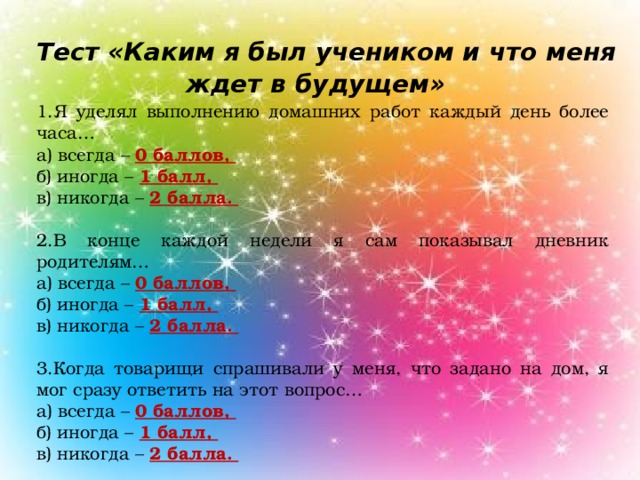 Тест «Каким я был учеником и что меня ждет в будущем»   1.Я уделял выполнению домашних работ каждый день более часа… а) всегда – 0 баллов, б) иногда – 1 балл, в) никогда – 2 балла. 2.В конце каждой недели я сам показывал дневник родителям… а) всегда – 0 баллов, б) иногда – 1 балл, в) никогда – 2 балла. 3.Когда товарищи спрашивали у меня, что задано на дом, я мог сразу ответить на этот вопрос… а) всегда – 0 баллов, б) иногда – 1 балл, в) никогда – 2 балла.