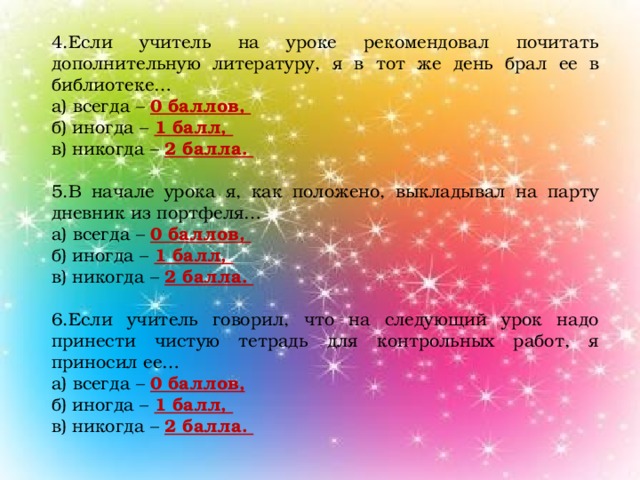 4.Если учитель на уроке рекомендовал почитать дополнительную литературу, я в тот же день брал ее в библиотеке… а) всегда – 0 баллов, б) иногда – 1 балл, в) никогда – 2 балла. 5.В начале урока я, как положено, выкладывал на парту дневник из портфеля… а) всегда – 0 баллов, б) иногда – 1 балл, в) никогда – 2 балла. 6.Если учитель говорил, что на следующий урок надо принести чистую тетрадь для контрольных работ, я приносил ее… а) всегда – 0 баллов, б) иногда – 1 балл, в) никогда – 2 балла.