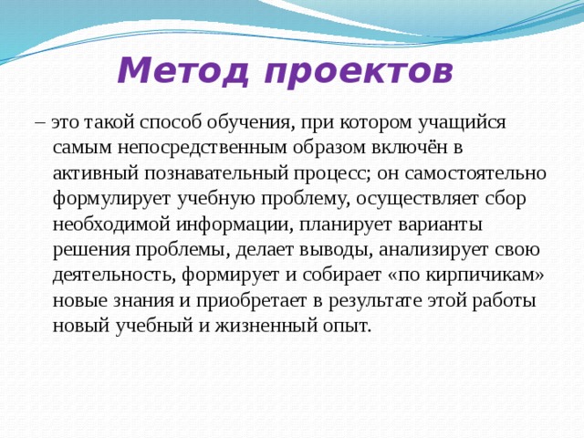 Метод проектов – это такой способ обучения, при котором учащийся самым непосредственным образом включён в активный познавательный процесс; он самостоятельно формулирует учебную проблему, осуществляет сбор необходимой информации, планирует варианты решения проблемы, делает выводы, анализирует свою деятельность, формирует и собирает «по кирпичикам» новые знания и приобретает в результате этой работы новый учебный и жизненный опыт.  