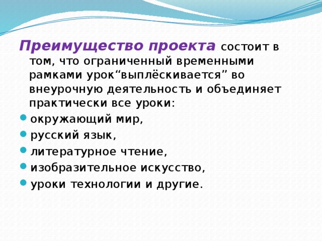 Преимущество проекта состоит в том, что ограниченный временными рамками урок“выплёскивается” во внеурочную деятельность и объединяет практически все уроки: окружающий мир, русский язык, литературное чтение, изобразительное искусство, уроки технологии и другие. 