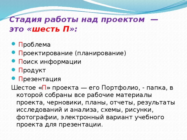 Стадия работы над проектом — это « шесть П »:     П роблема  П роектирование (планирование)  П оиск информации  П родукт  П резентация Шестое « П » проекта — его Портфолио, - папка, в которой собраны все рабочие материалы проекта, черновики, планы, отчеты, результаты исследований и анализа, схемы, рисунки, фотографии, электронный вариант учебного проекта для презентации. 