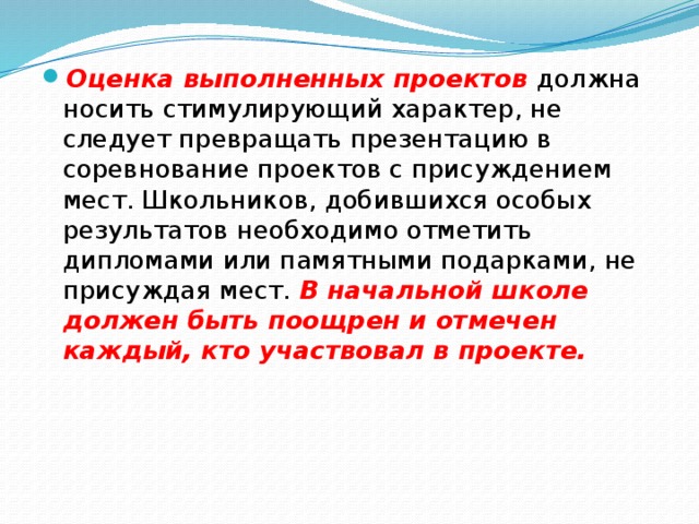 Оценка выполненных проектов должна носить стимулирующий характер, не следует превращать презентацию в соревнование проектов с присуждением мест. Школьников, добившихся особых результатов необходимо отметить дипломами или памятными подарками, не присуждая мест. В начальной школе должен быть поощрен и отмечен каждый, кто участвовал в проекте. 