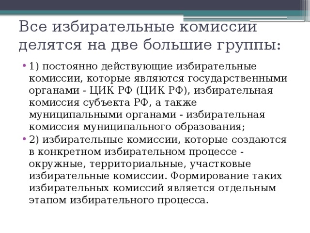 Все избирательные комиссии делятся на две большие группы: 1) постоянно действующие избирательные комиссии, которые являются государственными органами - ЦИК РФ (ЦИК РФ), избирательная комиссия субъекта РФ, а также муниципальными органами - избирательная комиссия муниципального образования; 2) избирательные комиссии, которые создаются в конкретном избирательном процессе - окружные, территориальные, участковые избирательные комиссии. Формирование таких избирательных комиссий является отдельным этапом избирательного процесса. 