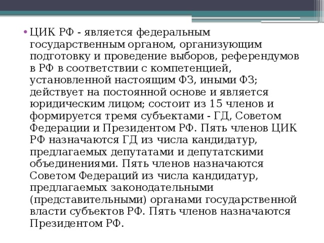 ЦИК РФ - является федеральным государственным органом, организующим подготовку и проведение выборов, референдумов в РФ в соответствии с компетенцией, установленной настоящим ФЗ, иными ФЗ; действует на постоянной основе и является юридическим лицом; состоит из 15 членов и формируется тремя субъектами - ГД, Советом Федерации и Президентом РФ. Пять членов ЦИК РФ назначаются ГД из числа кандидатур, предлагаемых депутатами и депутатскими объединениями. Пять членов назначаются Советом Федераций из числа кандидатур, предлагаемых законодательными (представительными) органами государственной власти субъектов РФ. Пять членов назначаются Президентом РФ. 