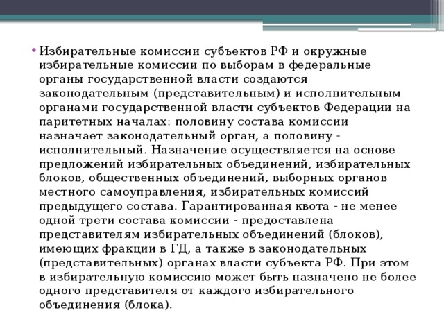 Избирательные комиссии субъектов РФ и окружные избирательные комиссии по выборам в федеральные органы государственной власти создаются законодательным (представительным) и исполнительным органами государственной власти субъектов Федерации на паритетных началах: половину состава комиссии назначает законодательный орган, а половину - исполнительный. Назначение осуществляется на основе предложений избирательных объединений, избирательных блоков, общественных объединений, выборных органов местного самоуправления, избирательных комиссий предыдущего состава. Гарантированная квота - не менее одной трети состава комиссии - предоставлена представителям избирательных объединений (блоков), имеющих фракции в ГД, а также в законодательных (представительных) органах власти субъекта РФ. При этом в избирательную комиссию может быть назначено не более одного представителя от каждого избирательного объединения (блока). 