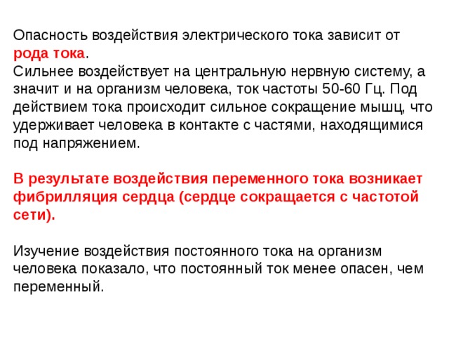 Опасность воздействия электрического тока зависит от рода тока . Сильнее воздействует на центральную нервную систему, а значит и на организм человека, ток частоты 50-60 Гц. Под действием тока происходит сильное сокращение мышц, что удерживает человека в контакте с частями, находящимися под напряжением. В результате воздействия переменного тока возникает фибрилляция сердца (сердце сокращается с частотой сети).  Изучение воздействия постоянного тока на организм человека показало, что постоянный ток менее опасен, чем переменный. 