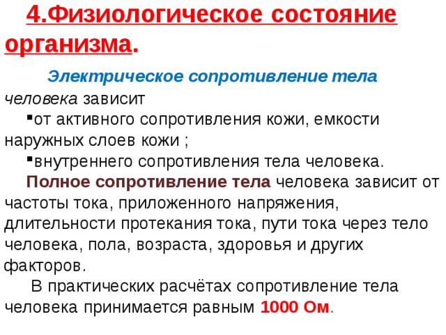 4.Физиологическое состояние организма .   Электрическое сопротивление тела человека зависит от активного сопротивления кожи, емкости наружных слоев кожи ; внутреннего сопротивления тела человека. Полное сопротивление тела человека зависит от частоты тока, приложенного напряжения, длительности протекания тока, пути тока через тело человека, пола, возраста, здоровья и других факторов.  В практических расчётах сопротивление тела человека принимается равным  1000 Ом . 