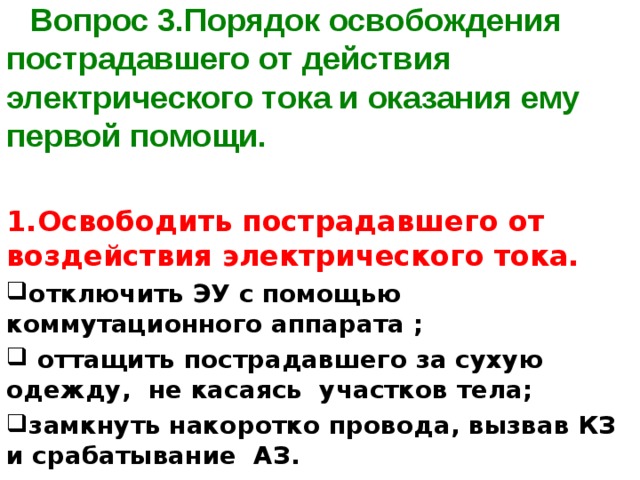 Вопрос 3.Порядок освобождения пострадавшего от действия электрического тока и оказания ему первой помощи.    1.Освободить пострадавшего от воздействия электрического тока. отключить ЭУ с помощью коммутационного аппарата ;  оттащить пострадавшего за сухую одежду, не касаясь участков тела; замкнуть накоротко провода, вызвав КЗ и срабатывание АЗ. 