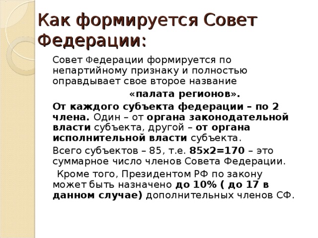 Как формируется Совет Федерации:  Совет Ф едерации формируется по непартийному признаку и полностью оправдывает свое второе название  «палата регионов».  От каждого субъекта федерации – по 2 члена. Один – от органа законодательной власти субъекта, другой – от органа исполнительной власти субъекта.  Всего субъектов – 85, т.е. 85 x2=170 – это суммарное число членов Совета Федерации.  Кроме того, Президентом РФ по закону может быть назначено до 10% ( до 17 в данном случае) дополнительных членов СФ. 