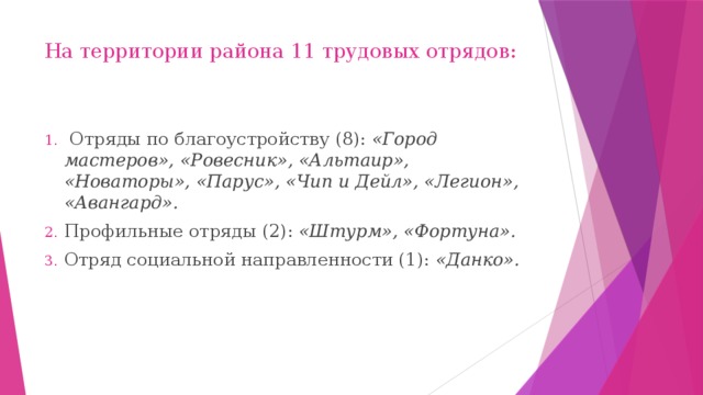 На территории района 11 трудовых отрядов:    Отряды по благоустройству (8): «Город мастеров», «Ровесник», «Альтаир», «Новаторы», «Парус», «Чип и Дейл», «Легион», «Авангард». Профильные отряды (2): «Штурм», «Фортуна». Отряд социальной направленности (1): «Данко».  