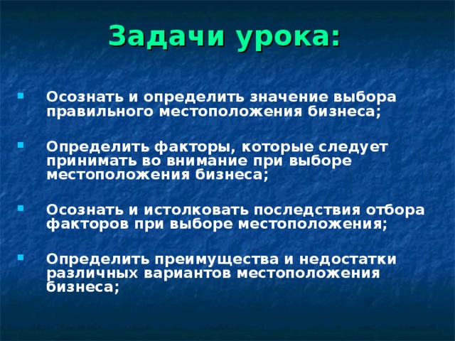 Задачи урока:  Осознать и определить значение выбора правильного местоположения бизнеса;  Определить факторы, которые следует принимать во внимание при выборе местоположения бизнеса;  Осознать и истолковать последствия отбора факторов при выборе местоположения;  Определить преимущества и недостатки различных вариантов местоположения бизнеса; 