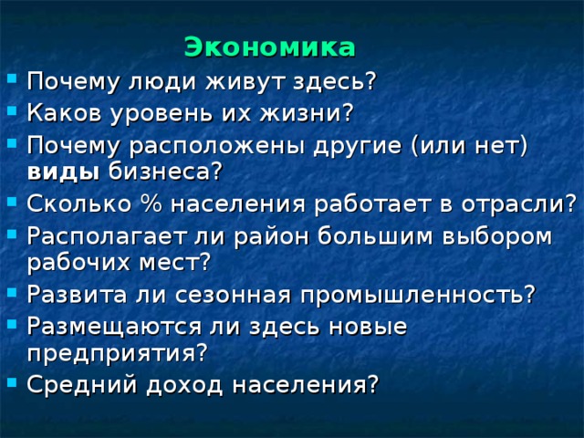  Экономика Почему люди живут здесь? Каков уровень их жизни? Почему расположены другие (или нет) виды бизнеса? Сколько % населения работает в отрасли? Располагает ли район большим выбором рабочих мест? Развита ли сезонная промышленность? Размещаются ли здесь новые предприятия? Средний доход  населения?  