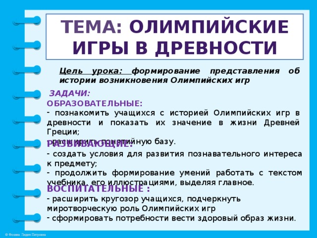 Тема: Олимпийские игры в древности Цель урока: формирование представления об истории возникновения Олимпийских игр ЗАДАЧИ: ОБРАЗОВАТЕЛЬНЫЕ:  познакомить учащихся с историей Олимпийских игр в древности и показать их значение в жизни Древней Греции;  расширить понятийную базу. РАЗВИВАЮЩИЕ:  создать условия для развития познавательного интереса к предмету;  продолжить формирование умений работать с текстом учебника, его иллюстрациями, выделяя главное. ВОСПИТАТЕЛЬНЫЕ :