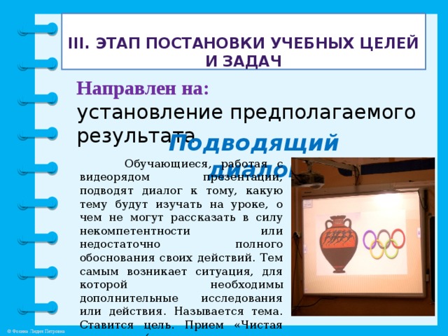 III. Этап постановки учебных целей и задач   Направлен на: установление предполагаемого результата. Подводящий диалог   Обучающиеся, работая с видеорядом презентации, подводят диалог к тому, какую тему будут изучать на уроке, о чем не могут рассказать в силу некомпетентности или недостаточно полного обоснования своих действий. Тем самым возникает ситуация, для которой необходимы дополнительные исследования или действия. Называется тема. Ставится цель. Прием «Чистая доска» (составление плана урока).  