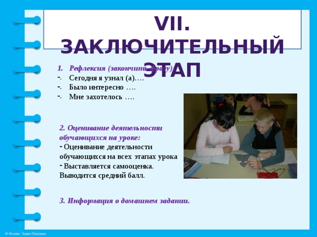VII. Заключительный этап Рефлексия (закончить фразу): Сегодня я узнал (а)…. Было интересно …. Мне захотелось …. 2. Оценивание деятельности обучающихся на уроке:  Оценивание деятельности обучающихся на всех этапах урока  Выставляется самооценка. Выводится средний балл. 3. Информация о домашнем задании.