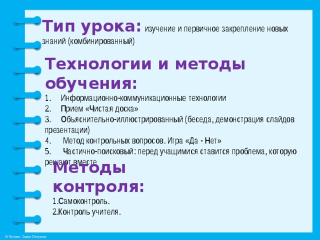 Тип урока:  изучение и первичное закрепление новых знаний (комбинированный) Технологии и методы обучения: Информационно-коммуникационные технологии Прием «Чистая доска» 3. Объяснительно-иллюстрированный (беседа, демонстрация слайдов презентации) 4. Метод контрольных вопросов. Игра «Да - Нет» 5. Частично-поисковый: перед учащимися ставится проблема, которую решают вместе Методы контроля: