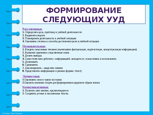 Формирование следующих УУД Регулятивные 1. Определять цель, проблему  в учебной деятельности. 2. Выдвигать версии. 3. Планировать деятельность в учебной ситуации. 4. Оценивать степень и способы достижения цели в учебной ситуации.            Познавательные 1. Владеть смысловым чтением (вычитывать фактуальную, подтекстовую, концептуальную информацию). 2. Выявлять причинно-следственные связи. 3. Делать выводы. 4. Самостоятельно работать с информацией, находить её, осмысливать и использовать. 5. Доказывать. 6. Сравнивать. 7. Анализировать – выделять главное. 8. Представлять информацию в разных формах (текст). Личностные 1 .Оценивать свои и чужие поступки. 2. Оценить значение спорта для формирования здорового образа жизни. Коммуникативные 1. Излагать своё мнение, аргументируя его. 2. Создавать устные и письменные тексты.