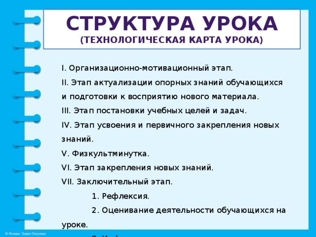 Структура урока  (технологическая карта урОка) I. Организационно-мотивационный этап. II. Этап актуализации опорных знаний обучающихся и подготовки к восприятию нового материала. III. Этап постановки учебных целей и задач. IV. Этап усвоения и первичного закрепления новых знаний. V. Физкультминутка. VI. Этап закрепления новых знаний. VII. Заключительный этап.  1. Рефлексия.  2. Оценивание деятельности обучающихся на уроке.  3. Информация о домашнем задании.
