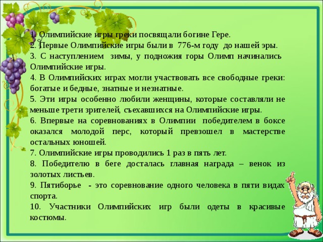 1. Олимпийские игры греки посвящали богине Гере. 2. Первые Олимпийские игры были в 776-м году до нашей эры. 3. С наступлением зимы, у подножия горы Олимп начинались Олимпийские игры. 4. В Олимпийских играх могли участвовать все свободные греки: богатые и бедные, знатные и незнатные. 5. Эти игры особенно любили женщины, которые составляли не меньше трети зрителей, съехавшихся на Олимпийские игры. 6. Впервые на соревнованиях в Олимпии победителем в боксе оказался молодой перс, который превзошел в мастерстве остальных юношей. 7. Олимпийские игры проводились 1 раз в пять лет. 8. Победителю в беге досталась главная награда – венок из золотых листьев. 9. Пятиборье - это соревнование одного человека в пяти видах спорта. 10. Участники Олимпийских игр были одеты в красивые костюмы.