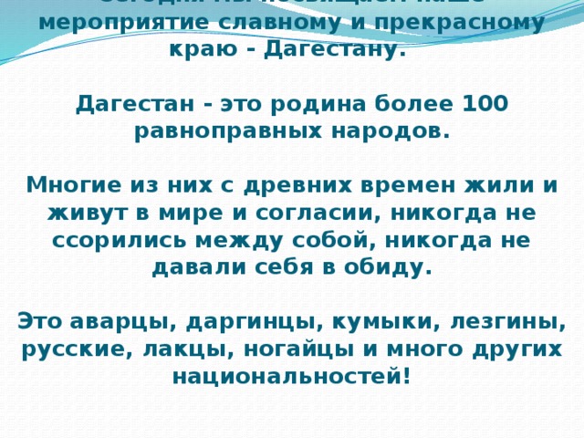 Сегодня мы посвящаем наше мероприятие славному и прекрасному краю - Дагестану.   Дагестан - это родина более 100 равноправных народов.   Многие из них с древних времен жили и живут в мире и согласии, никогда не ссорились между собой, никогда не давали себя в обиду.    Это аварцы, даргинцы, кумыки, лезгины, русские, лакцы, ногайцы и много других национальностей! 