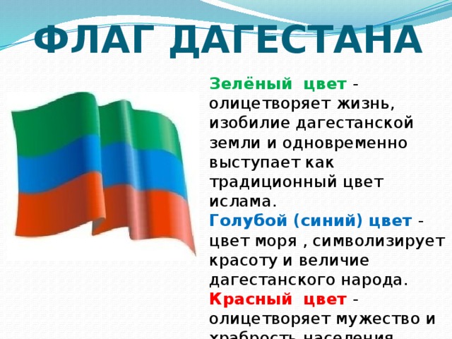 ФЛАГ ДАГЕСТАНА Зелёный цвет - олицетворяет жизнь, изобилие дагестанской земли и одновременно выступает как традиционный цвет  ислама. Голубой (синий) цвет - цвет моря , символизирует красоту и величие дагестанского народа. Красный цвет - олицетворяет мужество и храбрость населения Страны гор. 