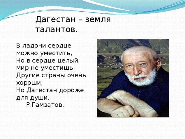 Дагестан – земля талантов. В ладони сердце можно уместить,  Но в сердце целый мир не уместишь.  Другие страны очень хороши,  Но Дагестан дороже для души.  Р.Гамзатов. 