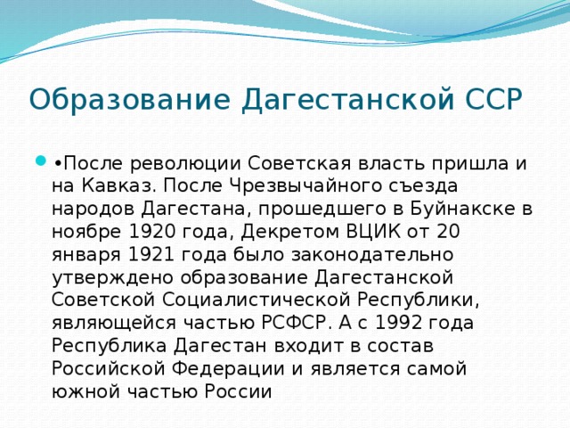 Образование Дагестанской ССР • После революции Советская власть пришла и на Кавказ. После Чрезвычайного съезда народов Дагестана, прошедшего в Буйнакске в ноябре 1920 года, Декретом ВЦИК от 20 января 1921 года было законодательно утверждено образование Дагестанской Советской Социалистической Республики, являющейся частью РСФСР. А с 1992 года Республика Дагестан входит в состав Российской Федерации и является самой южной частью России 