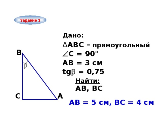 Задание 3 Дано: ∆ ABC – прямоугольный B  С = 90° АВ = 3 см  tg  = 0,75 Найти: AB, ВС A C АB = 5 см, ВС = 4 см  