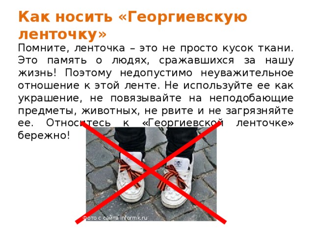 Как носить «Георгиевскую ленточку» Помните, ленточка – это не просто кусок ткани. Это память о людях, сражавшихся за нашу жизнь! Поэтому недопустимо неуважительное отношение к этой ленте. Не используйте ее как украшение, не повязывайте на неподобающие предметы, животных, не рвите и не загрязняйте ее. Относитесь к «Георгиевской ленточке» бережно! Фото с сайта informk.ru 