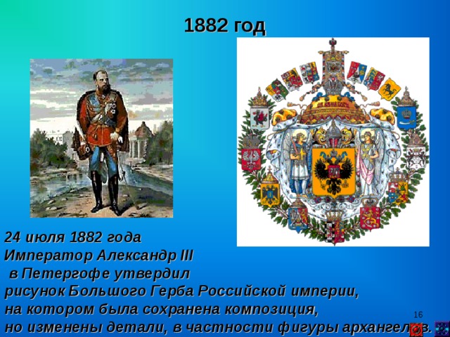 1882 год 24 июля 1882 года Император Александр II I  в Петергофе утвердил рисунок Большого Герба Российской империи, на котором была сохранена композиция, но изменены детали, в частности фигуры архангелов.  