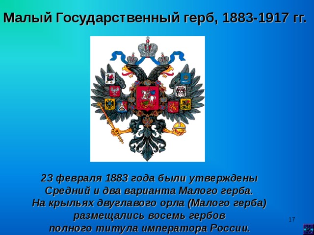 Малый Государственный герб, 1883-1917 гг.  23 февраля 1883 года были утверждены Средний и два варианта Малого герба. На крыльях двуглавого орла (Малого герба) размещались восемь гербов полного титула императора России.   