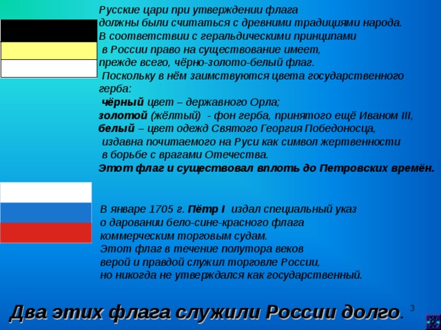 Русские цари при утверждении флага должны были считаться с древними традициями народа. В соответствии с геральдическими принципами  в России право на существование имеет, прежде всего, чёрно-золото-белый флаг.  Поскольку в нём заимствуются цвета государственного герба:  чёрный цвет – державного Орла; золотой (жёлтый) - фон герба, принятого ещё Иваном III , белый – цвет одежд Святого Георгия Победоносца,  издавна почитаемого на Руси как символ жертвенности  в борьбе с врагами Отечества. Этот флаг и существовал вплоть до Петровских времён. В январе 1705 г. Пётр I издал специальный указ о даровании бело-сине-красного флага коммерческим торговым судам. Этот флаг в течение полутора веков верой и правдой служил торговле России, но никогда не утверждался как государственный.   Два этих флага служили России долго .   