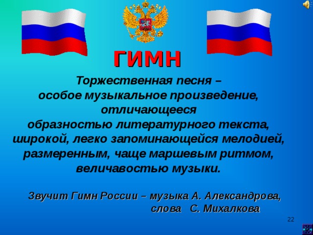 ГИМН Торжественная песня – особое музыкальное произведение, отличающееся образностью литературного текста, широкой, легко запоминающейся мелодией, размеренным, чаще маршевым ритмом, величавостью музыки. Звучит Гимн России – музыка А. Александрова,  слова С. Михалкова  