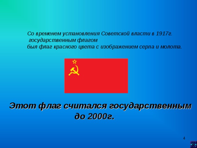 Со временем установления Советской власти в 1917г.  государственным флагом был флаг красного цвета с изображением серпа и молота.   Этот флаг считался государственным  до 2000г.   