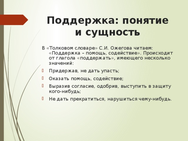 Поддержка: понятие и сущность В «Толковом словаре» С.И. Ожегова читаем: «Поддержка – помощь, содействие». Происходит от глагола «поддержать», имеющего несколько значений: Придержав, не дать упасть; Оказать помощь, содействие; Выразив согласие, одобрив, выступить в защиту кого-нибудь; Не дать прекратиться, нарушиться чему-нибудь. 