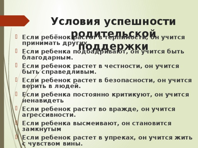 Условия успешности родительской поддержки Если ребёнок растет в терпимости, он учится принимать других. Если ребенка подбадривают, он учится быть благодарным. Если ребенок растет в честности, он учится быть справедливым. Если ребенок растет в безопасности, он учится верить в людей. Если ребенка постоянно критикуют, он учится ненавидеть Если ребенок растет во вражде, он учится агрессивности. Если ребенка высмеивают, он становится замкнутым Если ребенок растет в упреках, он учится жить с чувством вины. 