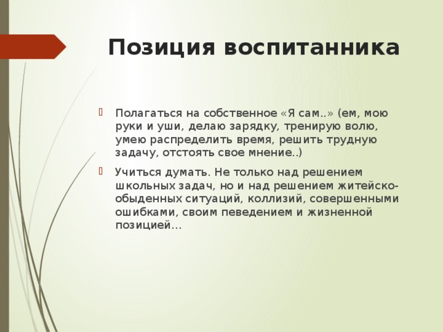 Позиция воспитанника Полагаться на собственное «Я сам..» (ем, мою руки и уши, делаю зарядку, тренирую волю, умею распределить время, решить трудную задачу, отстоять свое мнение..) Учиться думать. Не только над решением школьных задач, но и над решением житейско-обыденных ситуаций, коллизий, совершенными ошибками, своим певедением и жизненной позицией… 