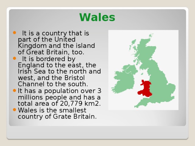 Wales  It is a country that is part of the United Kingdom and the island of Great Britain, too.  It is bordered by England to the east, the Irish Sea to the north and west, and the Bristol Channel to the south. It has a population over 3 millions people and has a total area of 20,779 km2 .  Wales is the smallest country of Grate Britain. 
