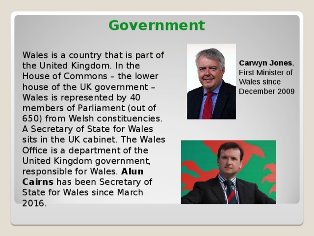 Government   Wales is a country that is part of the United Kingdom. In the House of Commons – the lower house of the UK government – Wales is represented by 40 members of Parliament (out of 650) from Welsh constituencies. A Secretary of State for Wales sits in the UK cabinet. The Wales Office is a department of the United Kingdom government, responsible for Wales. Alun Cairns has been Secretary of State for Wales since March 2016. Carwyn Jones , First Minister of Wales since December 2009 
