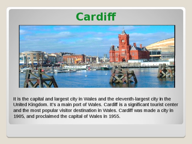 Cardiff It is the capital and largest city in Wales and the eleventh-largest city in the United Kingdom. It’s a main port of Wales. Cardiff is a significant tourist center and the most popular visitor destination in Wales. Cardiff was made a city in 1905, and proclaimed the capital of Wales in 1955. 