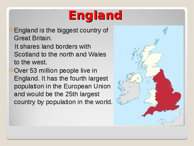 England England is the biggest country of Great Britain.  It shares land borders with Scotland to the north and Wales to the west. Over 53 million people live in England. It has the fourth largest population in the European Union and would be the 25th largest country by population in the world. 