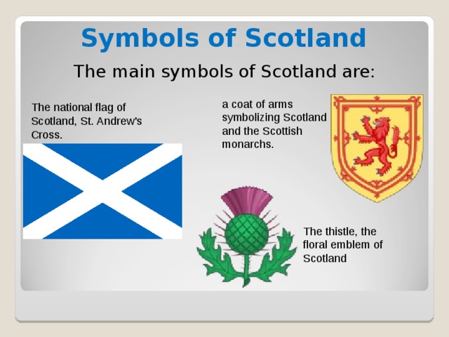 Symbols of Scotland The main symbols of Scotland are: a coat of arms symbolizing Scotland and the Scottish monarchs. The national flag of Scotland, St. Andrew's Cross. The thistle, the floral emblem of Scotland 
