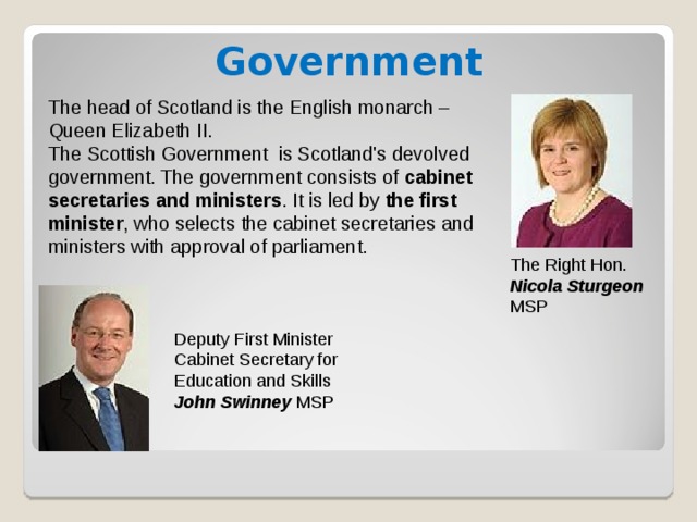Government The head of Scotland is the English monarch – Queen Elizabeth II. The Scottish Government is Scotland's devolved government. The government consists of cabinet secretaries and ministers . It is led by the first minister , who selects the cabinet secretaries and ministers with approval of parliament. The Right Hon. Nicola Sturgeon MSP Deputy First Minister Cabinet Secretary for Education and Skills John Swinney MSP 