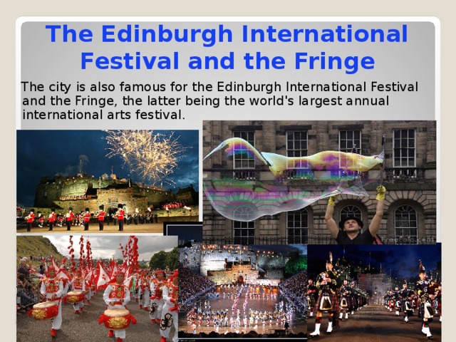 The Edinburgh International Festival and the Fringe  The city is also famous for the Edinburgh International Festival and the Fringe, the latter being the world's largest annual international arts festival. 