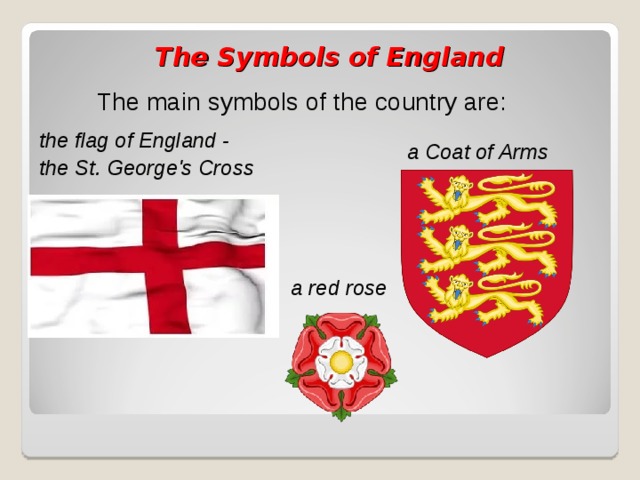  The Symbols of England The main symbols of the country are: the flag of England - the St. George's Cross a Coat of Arms a red rose 