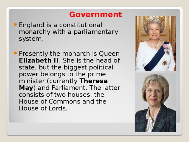 Government   England is a constitutional monarchy with a parliamentary system.  Presently the monarch is Queen Elizabeth II . She is the head of state, but the biggest political power belongs to the prime minister (currently Theresa May ) and Parliament. The latter consists of two houses: the House of Commons and the House of Lords. 